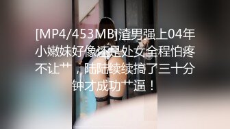 [MP4/453MB]渣男强上04年小嫩妹好像还是处女全程怕疼不让艹，陆陆续续搞了三十分钟才成功艹逼！