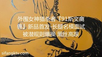 外围女神猎杀者『91斯文禽兽』新品首发-长腿名模面试被潜规则爆操 黑丝高跟