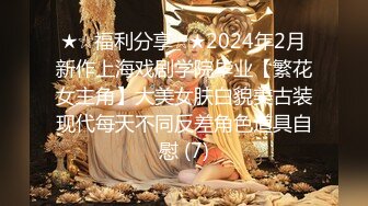 ★☆福利分享☆★2024年2月新作上海戏剧学院毕业【繁花女主角】大美女肤白貌美古装现代每天不同反差角色道具自慰 (7)