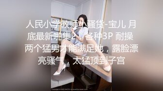 人民小学教师小骚货-宝儿 月底最新啪集2，各种3P 耐操 两个猛男才能满足她，露脸漂亮骚气，太猛顶到子宫