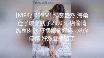 [MP4/ 299M] 绿意盎然 海角侄子爆肏嫂子21.0 酒店偷情纵享肉欲 狂操爆菊好疼~求你停停 好涨要撑裂了