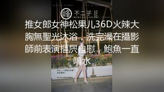 推女郎女神松果儿36D火辣大胸無聖光沐浴，洗完澡在攝影師前表演摳屄自慰，鮑魚一直噴水