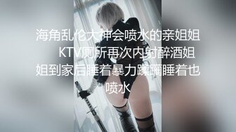 海角乱伦大神会喷水的亲姐姐❤️KTV厕所再次内射醉酒姐姐到家后睡着暴力蹂躏睡着也喷水