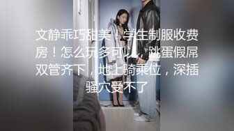 文静乖巧甜美！学生制服收费房！怎么玩多可以，跳蛋假屌双管齐下，地上骑乘位，深插骚穴受不了