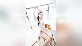 房东浴室偷装摄像头偷拍电子厂女租客洗澡妹子貌似刚发育毛还挺浓密的