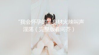 “我会怀孕的”身材火辣叫声淫荡（完整版看间芥）