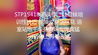 STP15418 鸡头李二娃带妹培训性技巧 轮操纹身姐妹花 浴室站炮干纹身表妹抱操真猛 回到床上再干表姐