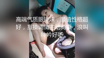 高端气质眼镜妹，颜值性格超好，互摸调情主动骑乘，浪叫呻吟好听