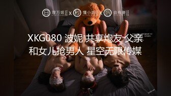 XKG080 波妮 共享炮友 父亲和女儿抢男人 星空无限传媒