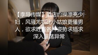 【李导传媒】酒店约操漂亮少妇，风骚尤物比小姑娘更懂男人，欲求旺盛各种姿势求插求深入淫荡异常