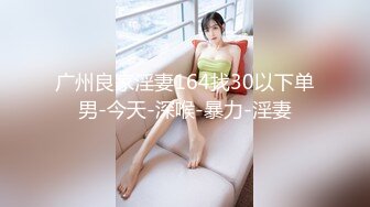 广州良家淫妻164找30以下单男-今天-深喉-暴力-淫妻