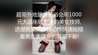 超哥外地旅游洗浴会所1000元大战年轻漂亮的美女技师,进屋就按倒各种动作快速抽插,看美女表情爽的高潮不断!