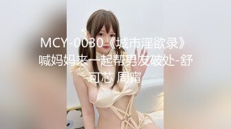 MCY-0030《城市淫欲录》喊妈妈来一起帮男友破处-舒可芯 周甯