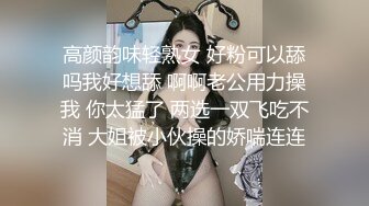 高颜韵味轻熟女 好粉可以舔吗我好想舔 啊啊老公用力操我 你太猛了 两选一双飞吃不消 大姐被小伙操的娇喘连连