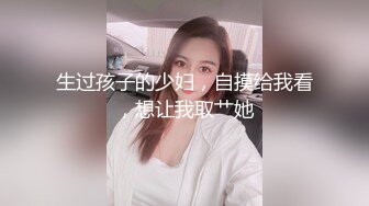 生过孩子的少妇，自摸给我看，想让我取艹她