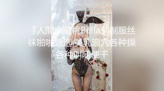 『人間水蜜桃Bella』制服丝袜啪啪甄选 美乳浪穴各种操各种叫随便干