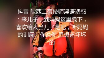 抖音 陕西二蛋技师淫语诱惑：来儿子，到妈妈这里跪下，喜欢给人当儿子是吧，听妈妈的训斥，你说你 思想还坏坏的