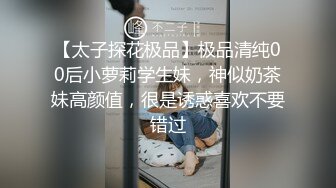 【太子探花极品】极品清纯00后小萝莉学生妹，神似奶茶妹高颜值，很是诱惑喜欢不要错过