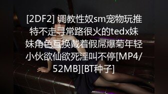 [2DF2] 调教性奴sm宠物玩推特不走寻常路很火的tedx妹妹角色互换戴着假屌爆菊年轻小伙欲仙欲死淫叫不停[MP4/52MB][BT种子]