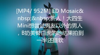 [MP4/ 952M] ED Mosaic&nbsp;&nbsp;新人！大四生Mini想尝试男友以外的男人，B奶美臀白虎的她结果拍到一半还腿软