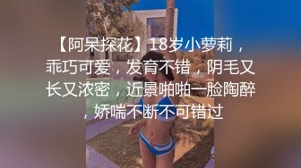 【阿呆探花】18岁小萝莉，乖巧可爱，发育不错，阴毛又长又浓密，近景啪啪一脸陶醉，娇喘不断不可错过