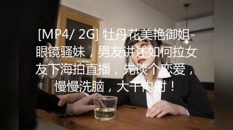 [MP4/ 2G] 牡丹花美艳御姐-眼镜骚妹，男友讲述如何拉女友下海拍直播，先谈个恋爱，慢慢洗脑，大干内射！