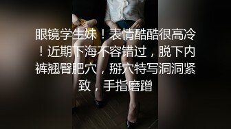 眼镜学生妹！表情酷酷很高冷！近期下海不容错过，脱下内裤翘臀肥穴，掰穴特写洞洞紧致，手指磨蹭