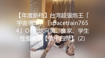 【年度新档】台湾超强炮王「宇宙列车」「spacetrain7654」OF约炮网黄、良家、学生性爱实录【第十四弹】 (2)