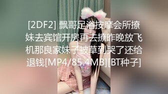 [2DF2] 飘哥足浴按摩会所撩妹去宾馆开房再去撩昨晚放飞机那良家妹子被草到哭了还给退钱[MP4/85.4MB][BT种子]