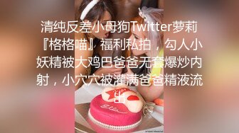 清纯反差小母狗Twitter萝莉『格格喵』福利私拍，勾人小妖精被大鸡巴爸爸无套爆炒内射，小穴穴被灌满爸爸精液流出