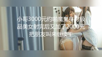 小哥3000元约啪魔鬼身材极品美女射完后又加了2000元把朋友叫来继续干