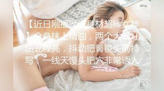 【近日刚播颜值身材超棒女神】全身抹上精油，两个大车灯油光程亮，抖动肥臀镜头前特写，一线天馒头肥穴非常诱人