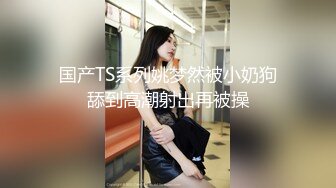 国产TS系列姚梦然被小奶狗舔到高潮射出再被操