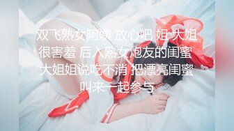 双飞熟女阿姨 放心吧 姐 大姐很害羞 后入熟女炮友的闺蜜 大姐姐说吃不消 把漂亮闺蜜叫来一起参与