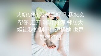 大奶少妇 我帮我好吗 我怎么帮你 走开 啊啊 好痒 邻居大姐让我控制不住想操她 也是饥渴难耐