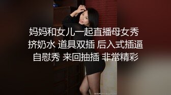 妈妈和女儿一起直播母女秀 挤奶水 道具双插 后入式插逼自慰秀 来回抽插 非常精彩