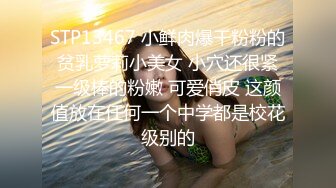 STP13467 小鲜肉爆干粉粉的贫乳萝莉小美女 小穴还很紧一级棒的粉嫩 可爱俏皮 这颜值放在任何一个中学都是校花级别的