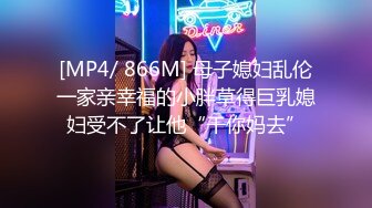 [MP4/ 866M] 母子媳妇乱伦一家亲幸福的小胖草得巨乳媳妇受不了让他“干你妈去”