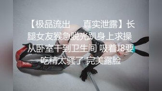 【极品流出❤️真实泄露】长腿女友猴急脱光趴身上求操 从卧室干到卫生间 吸着J8要吃精太骚了 完美露脸