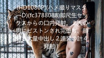 (HD1080P)(ハメ撮りマスターD)(fc3788088)即尺生セックスからの口内発射。２人の男にピストンされ完堕ち、顔射と大量中出し２連発の計４発射！