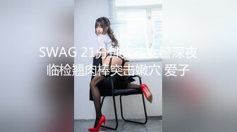 SWAG 21分钟火辣女警深夜临检翘肉棒突击嫩穴 爱子