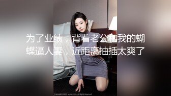 为了业绩，背着老公和我的蝴蝶逼人妻，近距离抽插太爽了