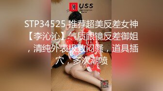 STP34525 推荐超美反差女神【李沁沁】气质眼镜反差御姐，清纯外表极致闷骚，道具插穴，多次潮喷