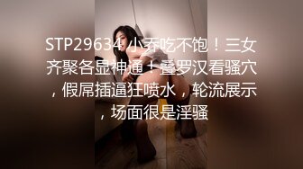 STP29634 小乔吃不饱！三女齐聚各显神通！叠罗汉看骚穴，假屌插逼狂喷水，轮流展示，场面很是淫骚