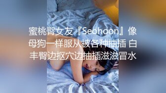 蜜桃臀女友『Seohoon』像母狗一样服从被各种抽插 白丰臀边抠穴边抽插滋滋冒水