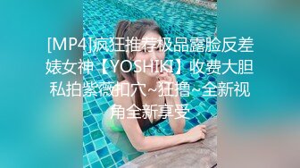 [MP4]疯狂推荐极品露脸反差婊女神【YOSHIKI】收费大胆私拍紫薇扣穴~狂撸~全新视角全新享受