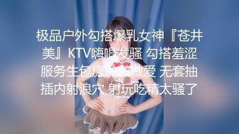 极品户外勾搭爆乳女神『苍井美』KTV嗨唱发骚 勾搭羞涩服务生包房啪啪做爱 无套抽插内射浪穴 射玩吃精太骚了