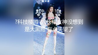 ?科技楼蹲守?长裙女神没想到是大黑鲍 有点失望了