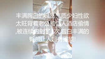 丰满胸白的极品气质少妇性欲太旺背着老公和情人酒店偷情,被连续内射了3次,雪白丰满的臀部让人超有欲望!