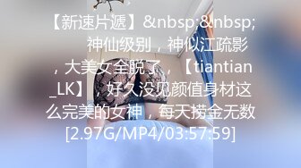 【新速片遞】&nbsp;&nbsp;♈♈♈神仙级别，神似江疏影，大美女全脱了，【tiantian_LK】，好久没见颜值身材这么完美的女神，每天捞金无数[2.97G/MP4/03:57:59]